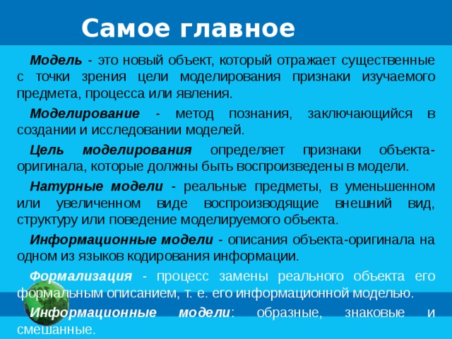 Самое главное Модель - это новый объект, который отражает существенные с точки зрения цели моделирования признаки изучаемого предмета, процесса или явления. Моделирование - метод познания, заключающийся в создании и исследовании моделей. Цель моделирования определяет признаки объекта-оригинала, которые должны быть воспроизведены в модели. Натурные модели - реальные предметы, в уменьшенном или увеличенном виде воспроизводящие внешний вид, структуру или поведение моделируемого объекта. Информационные модели - описания объекта-оригинала на одном из языков кодирования информации. Формализация - процесс замены реального объекта его формальным описанием, т. е. его информационной моделью. Информационные модели : образные, знаковые и смешанные. 