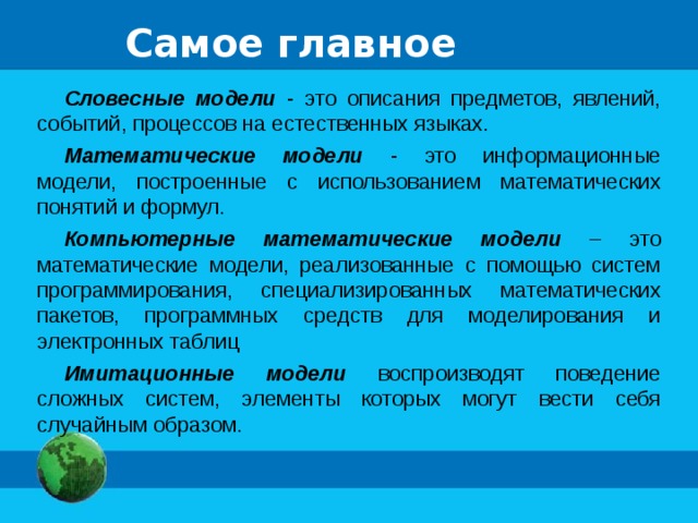 Самое главное Словесные модели - это описания предметов, явлений, событий, процессов на естественных языках. Математические модели - это информационные модели, построенные с использованием математических понятий и формул. Компьютерные математические модели – это математические модели, реализованные с помощью систем программирования, специализированных математических пакетов, программных средств для моделирования и электронных таблиц Имитационные модели воспроизводят поведение сложных систем, элементы которых могут вести себя случайным образом. 