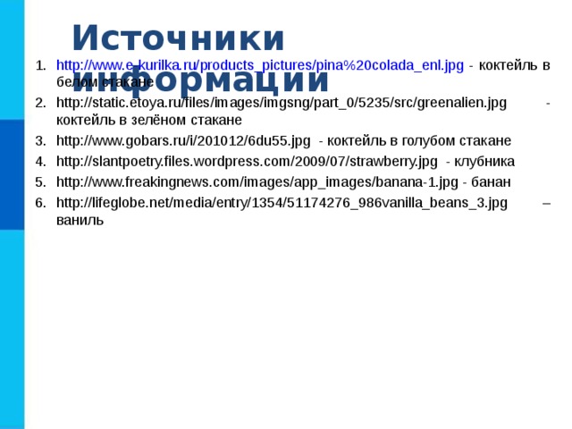Источники информации http://www.e-kurilka.ru/products_pictures/pina%20colada_enl.jpg - коктейль в белом стакане http://static.etoya.ru/files/images/imgsng/part_0/5235/src/greenalien.jpg - коктейль в зелёном стакане http://www.gobars.ru/i/201012/6du55.jpg - коктейль в голубом стакане http://slantpoetry.files.wordpress.com/2009/07/strawberry.jpg - клубника http://www.freakingnews.com/images/app_images/banana-1.jpg - банан http://lifeglobe.net/media/entry/1354/51174276_986vanilla_beans_3.jpg – ваниль 