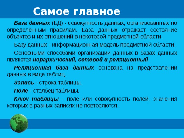 Самое главное База данных (БД) - совокупность данных, организованных по определённым правилам. База данных отражает состояние объектов и их отношений в некоторой предметной области. Базу данных - информационная модель предметной области. Основными способами организации данных в базах данных являются иерархический, сетевой и реляционный . Реляционная база данных основана на представлении данных в виде таблиц. Запись - строка таблицы. Поле - столбец таблицы. Ключ таблицы - поле или совокупность полей, значения которых в разных записях не повторяются. 