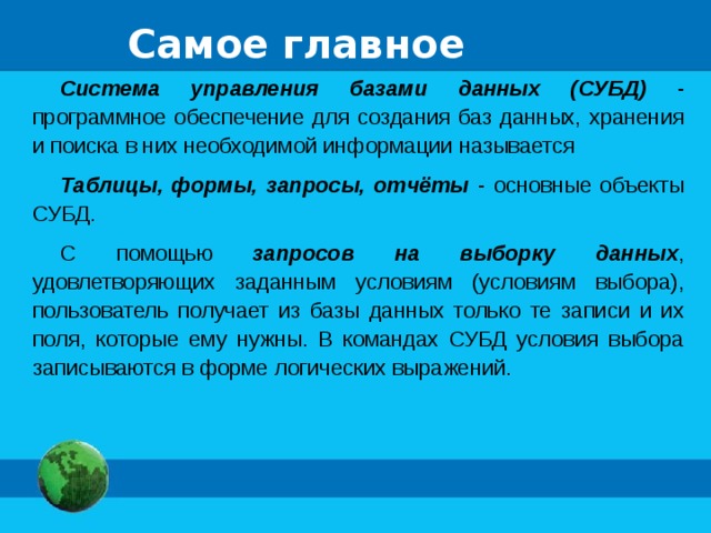 Самое главное Система управления базами данных (СУБД) - программное обеспечение для создания баз данных, хранения и поиска в них необходимой информации называется Таблицы, формы, запросы, отчёты - основные объекты СУБД. С помощью запросов на выборку данных , удовлетворяющих заданным условиям (условиям выбора), пользователь получает из базы данных только те записи и их поля, которые ему нужны. В командах СУБД условия выбора записываются в форме логических выражений. 