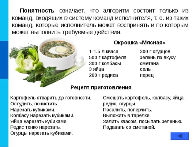 Понятность означает, что алгоритм состоит только из команд, входящих в систему команд исполнителя, т. е. из таких команд, которые исполнитель может воспринять и по которым может выполнить требуемые действия. Окрошка «Мясная» 1-1.5 л кваса 500 г картофеля 300 г колбасы 3 яйца 200 г редиса 300 г огурцов зелень по вкусу сметана соль перец Рецепт приготовления Картофель отварить до готовности. Остудить, почистить.  Нарезать кубиками. Колбасу нарезать кубиками. Яйца нарезать кубиками. Редис тонко нарезать. Огурцы нарезать кубиками. Смешать картофель, колбасу, яйца, редис, огурцы.  Посолить, поперчить. Выложить в тарелки. Залить квасом, посыпать зеленью.  Подавать со сметаной. 