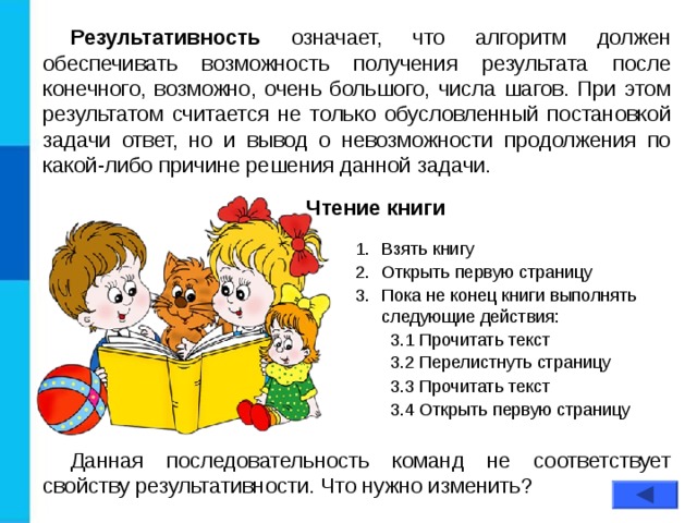 Результативность означает, что алгоритм должен обеспечивать возможность получения результата после конечного, возможно, очень большого, числа шагов. При этом результатом считается не только обусловленный постановкой задачи ответ, но и вывод о невозможности продолжения по какой-либо причине решения данной задачи. Чтение книги Взять книгу Открыть первую страницу Пока не конец книги выполнять следующие действия: 3.1 Прочитать текст 3.2 Перелистнуть страницу 3.1 Прочитать текст 3.2 Перелистнуть страницу 3.3 Прочитать текст 3.4 Открыть первую страницу 3.3 Прочитать текст 3.4 Открыть первую страницу Данная последовательность команд не соответствует свойству результативности. Что нужно изменить? 