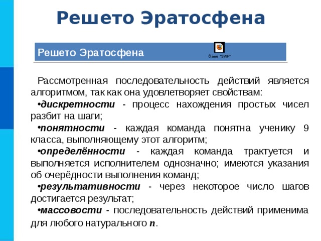 Решето Эратосфена Решето Эратосфена Рассмотренная последовательность действий является алгоритмом, так как она удовлетворяет свойствам: дискретности - процесс нахождения простых чисел разбит на шаги; понятности - каждая команда понятна ученику 9 класса, выполняющему этот алгоритм; определённости - каждая команда трактуется и выполняется исполнителем однозначно; имеются указания об очерёдности выполнения команд; результативности - через некоторое число шагов достигается результат; массовости - последовательность действий применима для любого натурального n . 