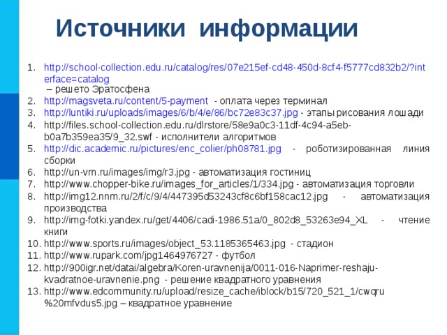 Источники информации http://school-collection.edu.ru/catalog/res/07e215ef-cd48-450d-8cf4-f5777cd832b2/?interface=catalog – решето Эратосфена http://magsveta.ru/content/5-payment - оплата через терминал http://luntiki.ru/uploads/images/6/b/4/e/86/bc72e83c37.jpg - этапы рисования лошади http://files.school-collection.edu.ru/dlrstore/58e9a0c3-11df-4c94-a5eb-b0a7b359ea35/9_32.swf - исполнители алгоритмов http://dic.academic.ru/pictures/enc_colier/ph08781.jpg - роботизированная линия сборки http://un-vrn.ru/images/img/r3.jpg - автоматизация гостиниц http://www.chopper-bike.ru/images_for_articles/1/334.jpg - автоматизация торговли http://img12.nnm.ru/2/f/c/9/4/447395d53243cf8c6bf158cac12.jpg - автоматизация производства http://img-fotki.yandex.ru/get/4406/cadi-1986.51a/0_802d8_53263e94_XL - чтение книги http://www.sports.ru/images/object_53.1185365463.jpg - стадион http://www.rupark.com/jpg1464976727 - футбол http://900igr.net/datai/algebra/Koren-uravnenija/0011-016-Naprimer-reshaju-kvadratnoe-uravnenie.png - решение квадратного уравнения http://www.edcommunity.ru/upload/resize_cache/iblock/b15/720_521_1/cwqru%20mfvdus5.jpg – квадратное уравнение 