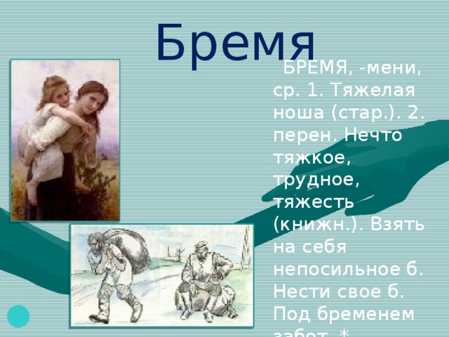 Бремя  БРЕМЯ, -мени, ср. 1. Тяжелая ноша (стар.). 2. перен. Нечто тяжкое, трудное, тяжесть (книжн.). Взять на себя непосильное б. Нести свое б. Под бременем забот. * Разрешиться от бремени (устар.) - родить. 