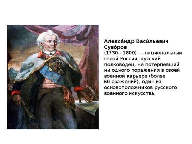 Алекса́ндр Васи́льевич Суво́ров  (1730—1800) — национальный герой России, русский полководец, не потерпевший ни одного поражения в своей военной карьере (более 60 сражений), один из основоположников русского военного искусства. 