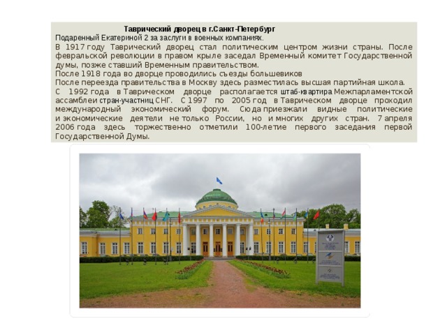  Таврический дворец в г.Санкт-Петербург Подаренный Екатериной 2 за заслуги в военных компаниях. В 1917 году Таврический дворец стал политическим центром жизни страны. После февральской революции в правом крыле заседал Временный комитет Государственной думы, позже ставший Временным правительством. После 1918 года во дворце проводились съезды большевиков После переезда правительства в Москву здесь разместилась высшая партийная школа. С 1992 года в Таврическом дворце располагается  штаб-квартира  Межпарламентской ассамблеи  стран-участниц  СНГ. С 1997 по 2005 год в Таврическом дворце проходил международный экономический форум. Сюда приезжали видные политические и экономические деятели не только России, но и многих других стран. 7 апреля 2006 года здесь торжественно отметили 100-летие первого заседания первой Государственной Думы. 