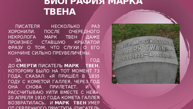Биография марка твена  Писателя несколько раз хоронили. После очередного некролога Марк Твен даже произнес ставшую крылатой фразу о том, что слухи о его кончине сильно преувеличены.  За год до  смерти  писатель  Марк Твен , которому было на тот момент 73 года, сказал: «Я пришёл в 1835 году с Кометой Галлея, через год она снова прилетает, и я рассчитываю уйти вместе с ней». 20 апреля 1910 года комета Галлея возвратилась, и  Марк Твен  умер от сердечного приступа (писатель фактически предсказал свою смерть).  