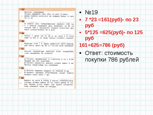 № 19 7 *23 =161(руб)- по 23 руб 5*125 =625(руб)- по 125 руб 161+625=786 (руб) Ответ: стоимость покупки 786 рублей 