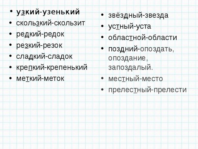 у з кий-узенький сколь з кий-скользит ре д кий-редок ре з кий-резок сла д кий-сладок кре п кий-крепенький ме т кий-меток звёз д ный-звезда ус т ный-уста облас т ной-области поз д ний- опоздать, опоздание, запоздалый. мес т ный-место прелес т ный-прелести 