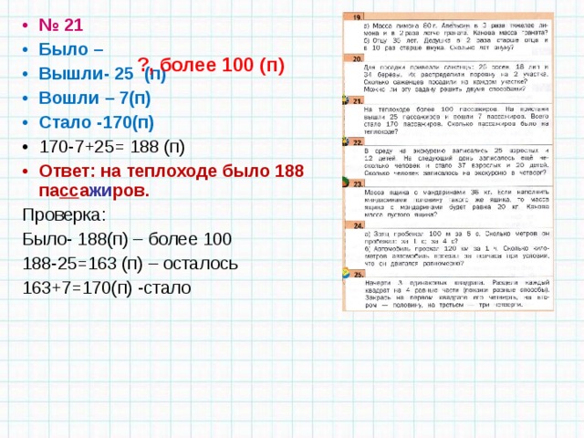 № 21 Было – Вышли- 25 (п) Вошли – 7(п) Стало -170(п) 170-7+25= 188 (п) Ответ: на теплоходе было 188 па сс а жи ров. Проверка: Было- 188(п) – более 100 188-25=163 (п) – осталось 163+7=170(п) -стало ?, более 100 (п) 