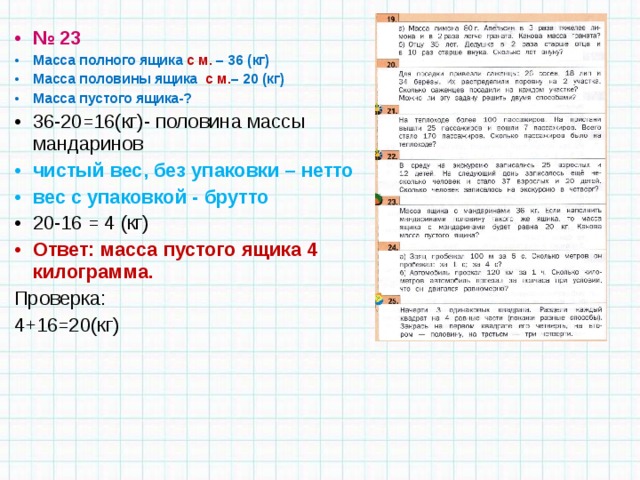 № 23 Масса полного ящика с м. – 36 (кг) Масса половины ящика с м. – 20 (кг) Масса пустого ящика-? 36-20=16(кг)- половина массы мандаринов чистый вес, без упаковки – нетто вес с упаковкой - брутто 20-16 = 4 (кг) Ответ: масса пустого ящика 4 килограмма. Проверка: 4+16=20(кг) 