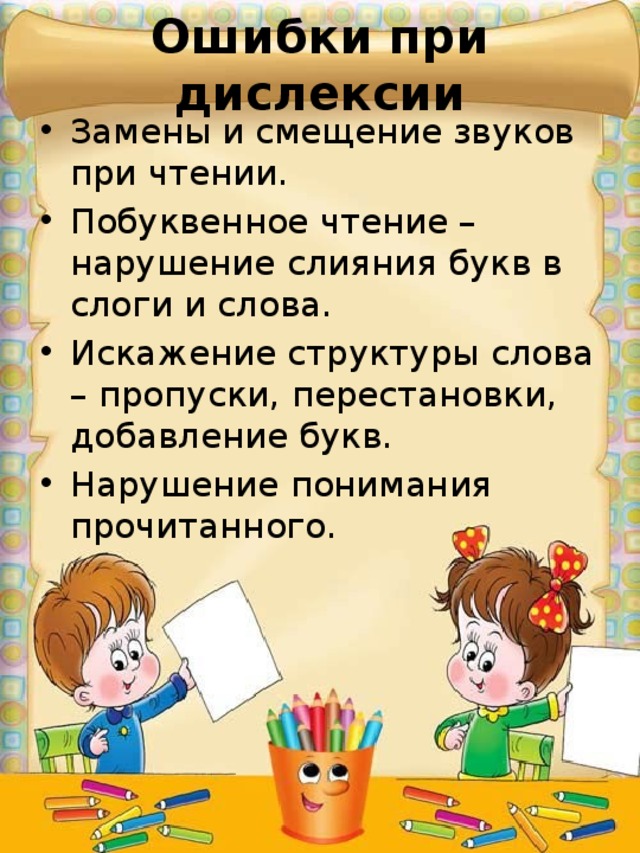 Ошибки при дислексии Замены и смещение звуков при чтении. Побуквенное чтение – нарушение слияния букв в слоги и слова. Искажение структуры слова – пропуски, перестановки, добавление букв. Нарушение понимания прочитанного. 