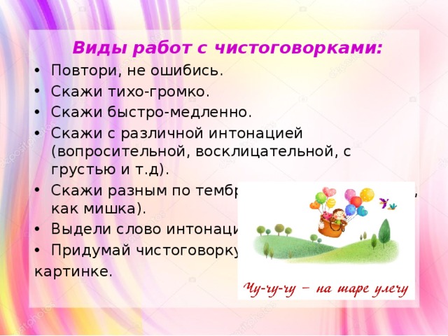 Виды работ с чистоговорками: Повтори, не ошибись. Скажи тихо-громко. Скажи быстро-медленно. Скажи с различной интонацией (вопросительной, восклицательной, с грустью и т.д). Скажи разным по тембру голосом(как мышка, как мишка). Выдели слово интонацией. Придумай чистоговорку по картинке. 