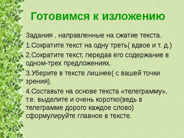 Готовимся к изложению Задания , направленные на сжатие текста. 1.Сократите текст на одну треть( вдвое и т. д.) 2.Сократите текст, передав его содержание в одном-трех предложениях. 3.Уберите в тексте лишнее( с вашей точки зрения). 4.Составьте на основе текста «телеграмму», т.е. выделите и очень коротко(ведь в телеграмме дорого каждое слово) сформулируйте главное в тексте. 