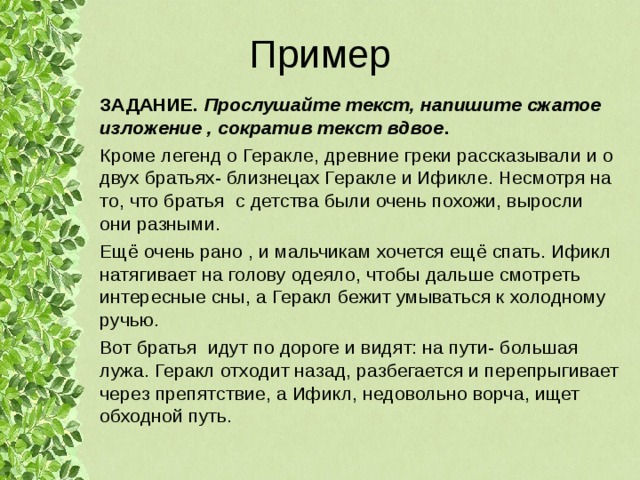 Пример ЗАДАНИЕ. Прослушайте текст, напишите сжатое изложение , сократив текст вдвое . Кроме легенд о Геракле, древние греки рассказывали и о двух братьях- близнецах Геракле и Ификле. Несмотря на то, что братья с детства были очень похожи, выросли они разными. Ещё очень рано , и мальчикам хочется ещё спать. Ификл натягивает на голову одеяло, чтобы дальше смотреть интересные сны, а Геракл бежит умываться к холодному ручью. Вот братья идут по дороге и видят: на пути- большая лужа. Геракл отходит назад, разбегается и перепрыгивает через препятствие, а Ификл, недовольно ворча, ищет обходной путь. 