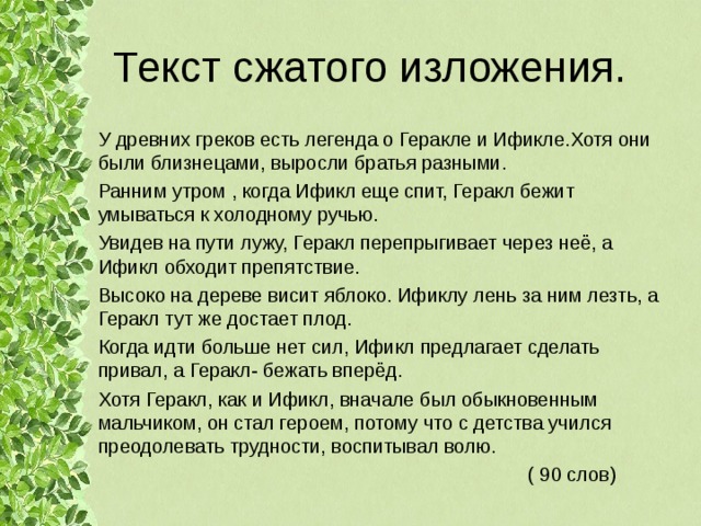 Текст сжатого изложения. У древних греков есть легенда о Геракле и Ификле.Хотя они были близнецами, выросли братья разными. Ранним утром , когда Ификл еще спит, Геракл бежит умываться к холодному ручью. Увидев на пути лужу, Геракл перепрыгивает через неё, а Ификл обходит препятствие. Высоко на дереве висит яблоко. Ификлу лень за ним лезть, а Геракл тут же достает плод. Когда идти больше нет сил, Ификл предлагает сделать привал, а Геракл- бежать вперёд. Хотя Геракл, как и Ификл, вначале был обыкновенным мальчиком, он стал героем, потому что с детства учился преодолевать трудности, воспитывал волю.  ( 90 слов) 