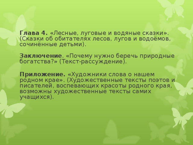 Глава 4. «Лесные, луговые и водяные сказки».  (Сказки об обитателях лесов, лугов и водоёмов, сочинённые детьми).   Заключение . «Почему нужно беречь природные богатства?» (Текст-рассуждение).  Приложение. «Художники слова о нашем родном крае». (Художественные тексты поэтов и писателей, воспевающих красоты родного края, возможны художественные тексты самих учащихся).    