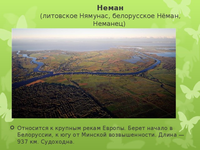 Неман  (литовское Нямунас, белорусское Нёман, Неманец) Относится к крупным рекам Европы. Берет начало в Белоруссии, к югу от Минской возвышенности. Длина — 937 км. Судоходна.  