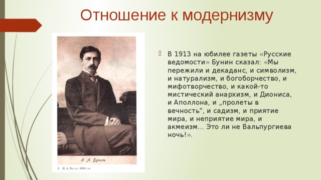  Отношение к модернизму В 1913 на юбилее газеты «Русские ведомости» Бунин сказал: «Мы пережили и декаданс, и символизм, и натурализм, и богоборчество, и мифотворчество, и какой-то мистический анархизм, и Диониса, и Аполлона, и „пролеты в вечность