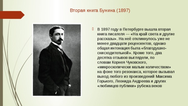 Вторая книга Бунина (1897)    В 1897 году в Петербурге вышла вторая книга писателя — «На край света и другие рассказы». На неё откликнулось уже не менее двадцати рецензентов, однако общая интонация была «благодушно-снисходительной». Кроме того, два десятка отзывов выглядели, по словам Корнея Чуковского, «микроскопически малым количеством» на фоне того резонанса, которое вызывал выход любого из произведений Максима Горького, Леонида Андреева и других «любимцев публики» рубежа веков 