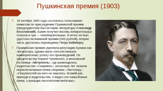 Пушкинская премия (1903)   18 октября 1903 года состоялось голосование комиссии по присуждению Пушкинской премии (председателем был историк литературы  Александр Веселовский ). Бунин получил восемь избирательных голосов и три — неизбирательных. В итоге он был удостоен половинной премии (500 рублей), вторая часть досталась переводчику  Петру Вейнбергу . Пушкинская премия укрепила репутацию Бунина как литератора, однако мало способствовала коммерческому успеху его произведений. По свидетельству Корнея Чуковского, в московской гостинице « Метрополь », где размещалось издательство «Скорпион», несколько лет лежали нераспечатанные пачки сборника «Листопад»: «Покупателей на него не нашлось. Всякий раз, приходя в издательство, я видел эти запылённые пачки, служащие посетителям мебелью». 