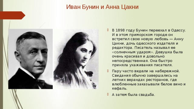 Иван Бунин и Анна Цакни   В 1898 году Бунин переехал в Одессу. И в этом приморском городе он встретил свою новую любовь — Анну Цакни, дочь одесского издателя и редактора. Писатель называл ее «солнечным ударом». Девушка была очень красивая и довольно непосредственная. Она быстро приняла ухаживания писателя. Пару часто видели на набережной. Свидания обычно завершались на летних верандах ресторанов, где влюбленные заказывали белое вино и кефаль. А затем была свадьба. 