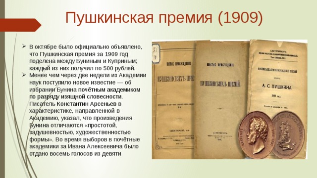 Пушкинская премия (1909)   В октябре было официально объявлено, что Пушкинская премия за 1909 год поделена между Буниным и Куприным; каждый из них получил по 500 рублей. Менее чем через две недели из Академии наук поступило новое известие — об избрании Бунина  почётным академиком по разряду изящной словесности . Писатель  Константин Арсеньев в характеристике, направленной в Академию, указал, что произведения Бунина отличаются «простотой, задушевностью, художественностью формы». Во время выборов в почётные академики за Ивана Алексеевича было отдано восемь голосов из девяти 