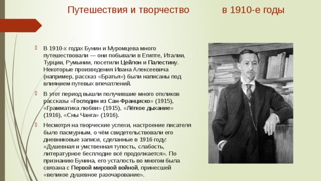 Путешествия и творчество в 1910-е годы   В 1910-х годах Бунин и Муромцева много путешествовали — они побывали в Египте, Италии, Турции, Румынии, посетили  Цейлон  и  Палестину . Некоторые произведения Ивана Алексеевича (например, рассказ «Братья») были написаны под влиянием путевых впечатлений. В этот период вышли получившие много откликов рассказы « Господин из Сан-Франциско » (1915), «Грамматика любви» (1915), « Лёгкое дыхание » (1916), «Сны Чанга» (1916). Несмотря на творческие успехи, настроение писателя было пасмурным, о чём свидетельствовали его дневниковые записи, сделанные в 1916 году: «Душевная и умственная тупость, слабость, литературное бесплодие всё продолжается». По признанию Бунина, его усталость во многом была связана с  Первой мировой войной , принесшей «великое душевное разочарование». 