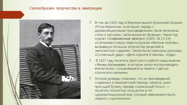 Своеобразие творчества в эмиграции   В том же 1924 году в Берлине вышел бунинский сборник «Роза Иерихона», в который, наряду с дореволюционными произведениями, были включены стихи и рассказы, написанные во Франции. Через год журнал « Современные записки » (1925, № 23-24) опубликовал новую повесть Бунина «Митина любовь», вызвавшую большое количество рецензий в эмигрантских изданиях. Затем были написаны рассказы «Солнечный удар», «Дело корнета Елагина», «Ида».  В 1927 году писатель приступил к работе над романом « Жизнь Арсеньева », в котором начал воспроизводить впечатления, сохранившиеся в памяти с детско-отроческого времени. Литературоведы отмечали, что из произведений, созданных в эмигрантский период, напрочь ушёл присущий Бунину прежде социальный посыл, — писатель полностью погрузился в тот «дореволюционный мир, который невозможно было сверить с оригиналом». 