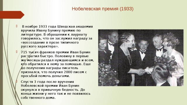  Нобелевская премия (1933)    В ноябре 1933 года Шведская академия вручила Ивану Бунину премию по литературе. В обращении к лауреату говорилось, что он заслужил награду за «воссоздание в прозе типичного русского характера». 715 тысяч франков премии Иван Бунин растратил быстро. Половину в первые же месяцы раздал нуждающимся и всем, кто обратился к нему за помощью. Еще до получения награды писатель признался, что получил 2000 писем с просьбой помочь деньгами. Спустя 3 года после вручения Нобелевской премии Иван Бунин окунулся в привычную бедность. До конца жизни у него так и не появилось собственного дома. 