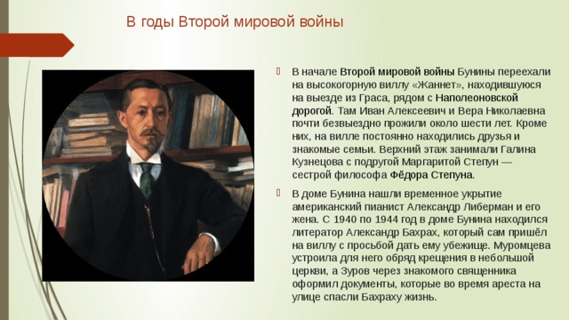 В годы Второй мировой войны   В начале  Второй мировой войны  Бунины переехали на высокогорную виллу «Жаннет», находившуюся на выезде из Граса, рядом с  Наполеоновской дорогой . Там Иван Алексеевич и Вера Николаевна почти безвыездно прожили около шести лет. Кроме них, на вилле постоянно находились друзья и знакомые семьи. Верхний этаж занимали Галина Кузнецова с подругой Маргаритой Степун — сестрой философа  Фёдора Степуна . В доме Бунина нашли временное укрытие американский пианист Александр Либерман и его жена. С 1940 по 1944 год в доме Бунина находился литератор Александр Бахрах, который сам пришёл на виллу с просьбой дать ему убежище. Муромцева устроила для него обряд крещения в небольшой церкви, а Зуров через знакомого священника оформил документы, которые во время ареста на улице спасли Бахраху жизнь. 