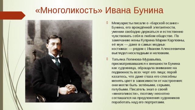 «Многоликость» Ивана Бунина   Мемуаристы писали о «барской осанке» Бунина, его врождённой элегантности, умении свободно держаться и естественно чувствовать себя в любом обществе. По замечанию жены Куприна Марии Карловны, её муж — даже в самых модных костюмах — рядом с Иваном Алексеевичем выглядел нескладным и неловким. Татьяна Логинова-Муравьёва, присматривавшаяся к внешности Бунина как художница, обращала внимание на подвижность всех черт его лица; порой казалось, что даже глаза его способны менять цвет в зависимости от настроения: они могли быть зелёными, серыми, голубыми. Писатель знал о своей «многоликости», поэтому неохотно соглашался на предложения художников поработать над его портретами. 