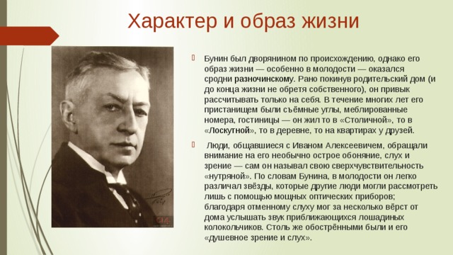 Характер и образ жизни   Бунин был дворянином по происхождению, однако его образ жизни — особенно в молодости — оказался сродни  разночинскому . Рано покинув родительский дом (и до конца жизни не обретя собственного), он привык рассчитывать только на себя. В течение многих лет его пристанищем были съёмные углы, меблированные номера, гостиницы — он жил то в «Столичной», то в « Лоскутной », то в деревне, то на квартирах у друзей.  Люди, общавшиеся с Иваном Алексеевичем, обращали внимание на его необычно острое обоняние, слух и зрение — сам он называл свою сверхчувствительность «нутряной». По словам Бунина, в молодости он легко различал звёзды, которые другие люди могли рассмотреть лишь с помощью мощных оптических приборов; благодаря отменному слуху мог за несколько вёрст от дома услышать звук приближающихся лошадиных колокольчиков. Столь же обострёнными были и его «душевное зрение и слух». 