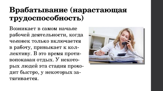 Врабатывание (нарастающая трудоспособность) Воз­ни­ка­ет в самом на­ча­ле ра­бо­чей де­я­тель­но­сти, когда че­ло­век толь­ко вклю­ча­ет­ся в ра­бо­ту, при­вы­ка­ет к кол­лек­ти­ву. В это время про­ти­во­по­ка­зан отдых. У неко­то­рых людей эта ста­дия про­хо­дит быст­ро, у неко­то­рых за­тя­ги­ва­ет­ся. 