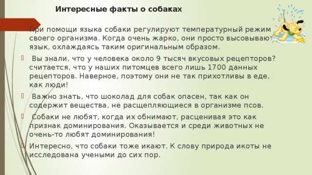 Интересные факты о собаках   При помощи языка собаки регулируют температурный режим своего организма. Когда очень жарко, они просто высовывают язык, охлаждаясь таким оригинальным образом.   Вы знали, что у человека около 9 тысяч вкусовых рецепторов? считается, что у наших питомцев всего лишь 1700 данных рецепторов. Наверное, поэтому они не так прихотливы в еде, как люди!   Важно знать, что шоколад для собак опасен, так как он содержит вещества, не расщепляющиеся в организме псов.   Собаки не любят, когда их обнимают, расценивая это как признак доминирования. Оказывается и среди животных не очень-то любят доминирования! Интересно, что собаки тоже икают. К слову природа икоты не исследована учеными до сих пор. 