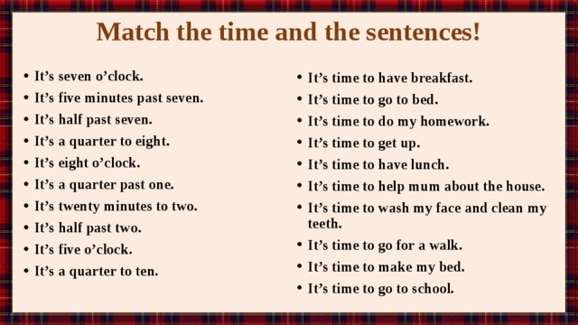 Match the time and the sentences!   It’s seven o’clock. It’s five minutes past seven. It’s half past seven. It’s a quarter to eight. It’s eight o’clock. It’s a quarter past one. It’s twenty minutes to two. It’s half past two. It’s five o’clock. It’s a quarter to ten.  It’s time to have breakfast. It’s time to go to bed. It’s time to do my homework. It’s time to get up. It’s time to have lunch. It’s time to help mum about the house. It’s time to wash my face and clean my teeth. It’s time to go for a walk. It’s time to make my bed. It’s time to go to school. 