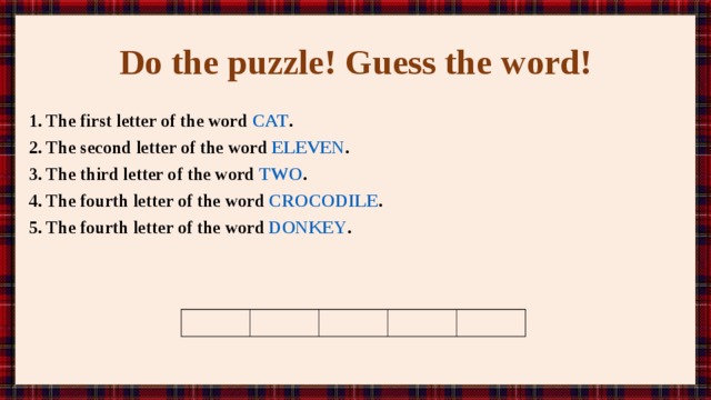 Do the puzzle! Guess the word! 1. The first letter of the word CAT . 2. The second letter of the word ELEVEN . 3. The third letter of the word TWO . 4. The fourth letter of the word CROCODILE . 5. The fourth letter of the word DONKEY . 