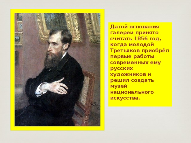 Датой основания галереи принято считать 1856 год, когда молодой Третьяков приобрёл первые работы современных ему русских художников и решил создать музей национального искусства. 