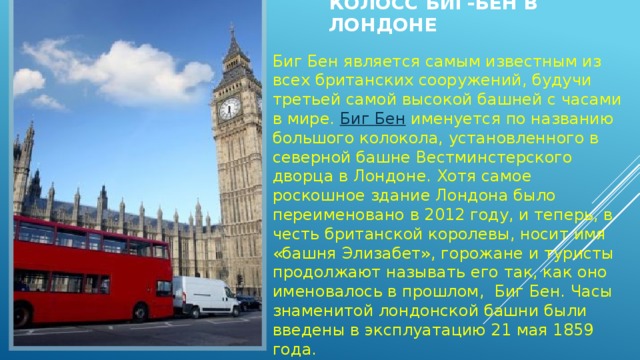 Колосс Биг-Бен в Лондоне   Биг Бен является самым известным из всех британских сооружений, будучи третьей самой высокой башней с часами в мире.  Биг Бен  именуется по названию большого колокола, установленного в северной башне Вестминстерского дворца в Лондоне. Хотя самое роскошное здание Лондона было переименовано в 2012 году, и теперь, в честь британской королевы, носит имя «башня Элизабет», горожане и туристы продолжают называть его так, как оно именовалось в прошлом,  Биг Бен. Часы знаменитой лондонской башни были введены в эксплуатацию 21 мая 1859 года. 