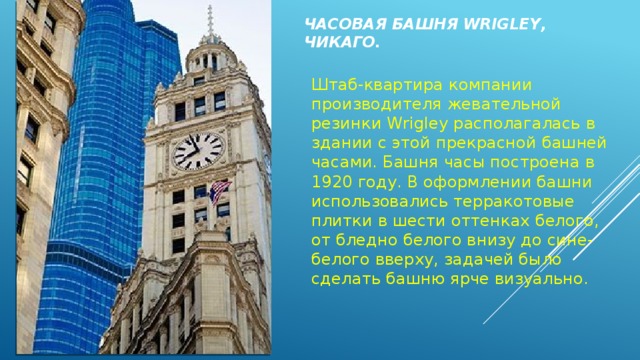 Часовая башня Wrigley, Чикаго.   Штаб-квартира компании производителя жевательной резинки Wrigley располагалась в здании с этой прекрасной башней часами. Башня часы построена в 1920 году. В оформлении башни использовались терракотовые плитки в шести оттенках белого, от бледно белого внизу до сине-белого вверху, задачей было сделать башню ярче визуально. 