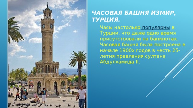 Часовая башня Измир, Турция. Часы настолько  популярны  в Турции, что даже одно время присутствовали на банкнотах. Часовая башня была построена в начале 1900х годов в честь 25-летия правления султана Абдулхамида II. 