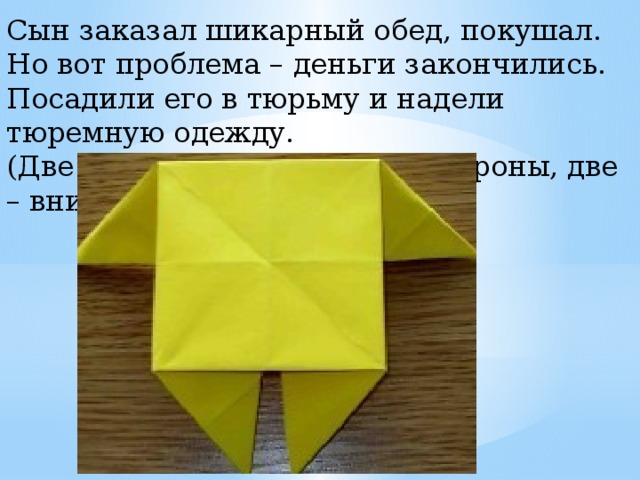 Сын заказал шикарный обед, покушал. Но вот проблема – деньги закончились. Посадили его в тюрьму и надели тюремную одежду. (Две ножки стола согнем в стороны, две – вниз). 