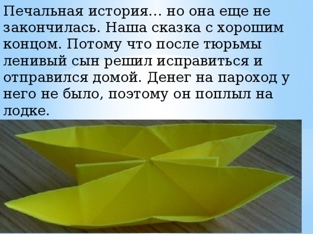 Печальная история… но она еще не закончилась. Наша сказка с хорошим концом. Потому что после тюрьмы ленивый сын решил исправиться и отправился домой. Денег на пароход у него не было, поэтому он поплыл на лодке. (Нижние углы отогнем тоже в стороны. Согнем изделие пополам.) 
