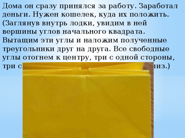 Дома он сразу принялся за работу. Заработал деньги. Нужен кошелек, куда их положить. (Заглянув внутрь лодки, увидим в ней вершины углов начального квадрата. Вытащим эти углы и наложим полученные треугольники друг на друга. Все свободные углы отогнем к центру, три с одной стороны, три с другой. Опустим верхние части вниз.) 
