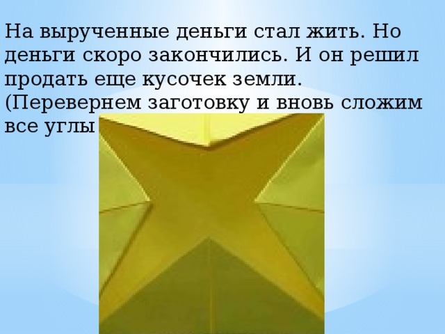На вырученные деньги стал жить. Но деньги скоро закончились. И он решил продать еще кусочек земли. (Перевернем заготовку и вновь сложим все углы к центру). 