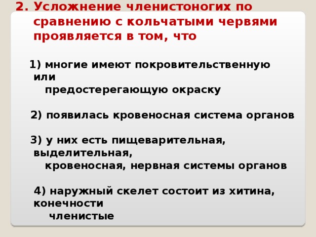 Усложнение членистоногих по сравнению с кольчатыми червями проявляется в том, что   1) многие имеют покровительственную или  предостерегающую окраску   2) появилась кровеносная система органов   3) у них есть пищеварительная, выделительная,  кровеносная, нервная системы органов   4) наружный скелет состоит из хитина, конечности  членистые 