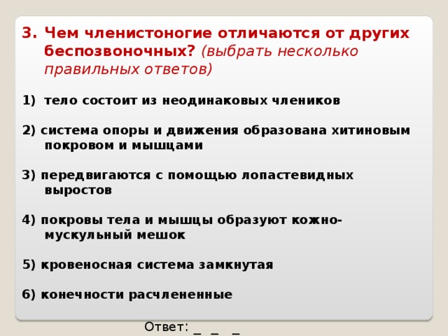 Чем членистоногие отличаются от других беспозвоночных? (выбрать несколько правильных ответов)  тело состоит из неодинаковых члеников  2) система опоры и движения образована хитиновым покровом и мышцами  3) передвигаются с помощью лопастевидных выростов  4) покровы тела и мышцы образуют кожно-мускульный мешок  5) кровеносная система замкнутая  6) конечности расчлененные  Ответ : _ _ _ 