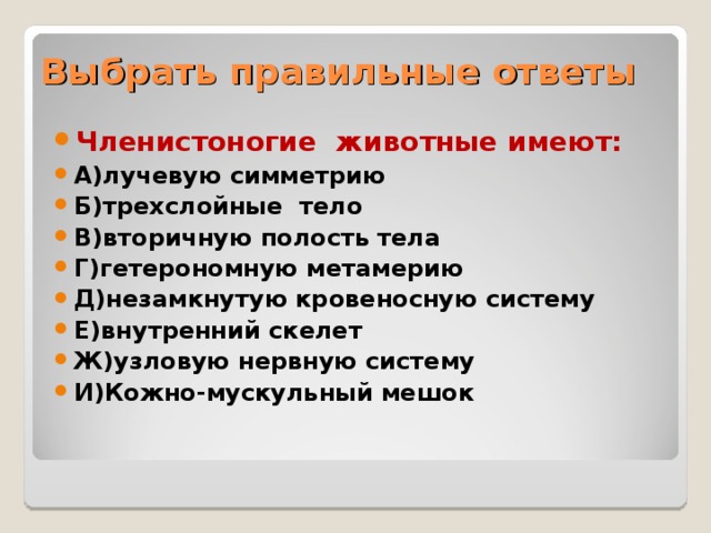 Выбрать правильные ответы Членистоногие животные имеют: А)лучевую симметрию Б)трехслойные тело В)вторичную полость тела Г)гетерономную метамерию Д)незамкнутую кровеносную систему Е)внутренний скелет Ж)узловую нервную систему И)Кожно-мускульный мешок    